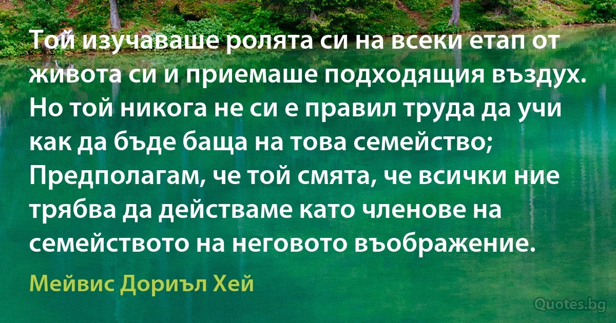 Той изучаваше ролята си на всеки етап от живота си и приемаше подходящия въздух. Но той никога не си е правил труда да учи как да бъде баща на това семейство; Предполагам, че той смята, че всички ние трябва да действаме като членове на семейството на неговото въображение. (Мейвис Дориъл Хей)