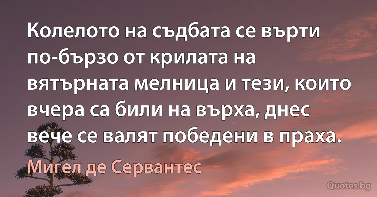 Колелото на съдбата се върти по-бързо от крилата на вятърната мелница и тези, които вчера са били на върха, днес вече се валят победени в праха. (Мигел де Сервантес)