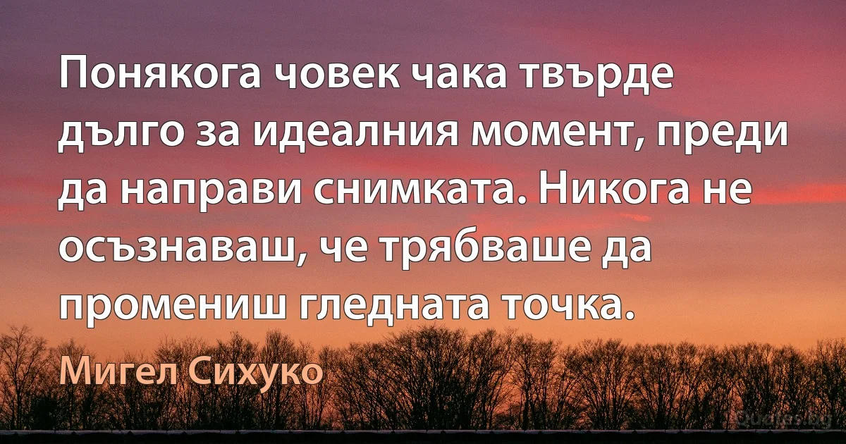 Понякога човек чака твърде дълго за идеалния момент, преди да направи снимката. Никога не осъзнаваш, че трябваше да промениш гледната точка. (Мигел Сихуко)