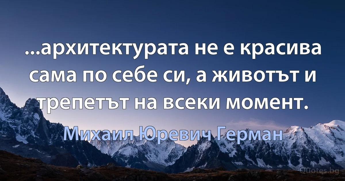 ...архитектурата не е красива сама по себе си, а животът и трепетът на всеки момент. (Михаил Юревич Герман)