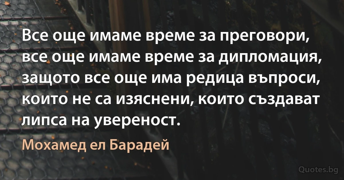 Все още имаме време за преговори, все още имаме време за дипломация, защото все още има редица въпроси, които не са изяснени, които създават липса на увереност. (Мохамед ел Барадей)