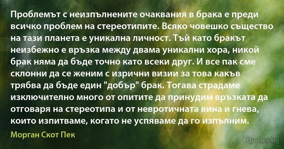 Проблемът с неизпълнените очаквания в брака е преди всичко проблем на стереотипите. Всяко човешко същество на тази планета е уникална личност. Тъй като бракът неизбежно е връзка между двама уникални хора, никой брак няма да бъде точно като всеки друг. И все пак сме склонни да се женим с изрични визии за това какъв трябва да бъде един "добър" брак. Тогава страдаме изключително много от опитите да принудим връзката да отговаря на стереотипа и от невротичната вина и гнева, които изпитваме, когато не успяваме да го изпълним. (Морган Скот Пек)