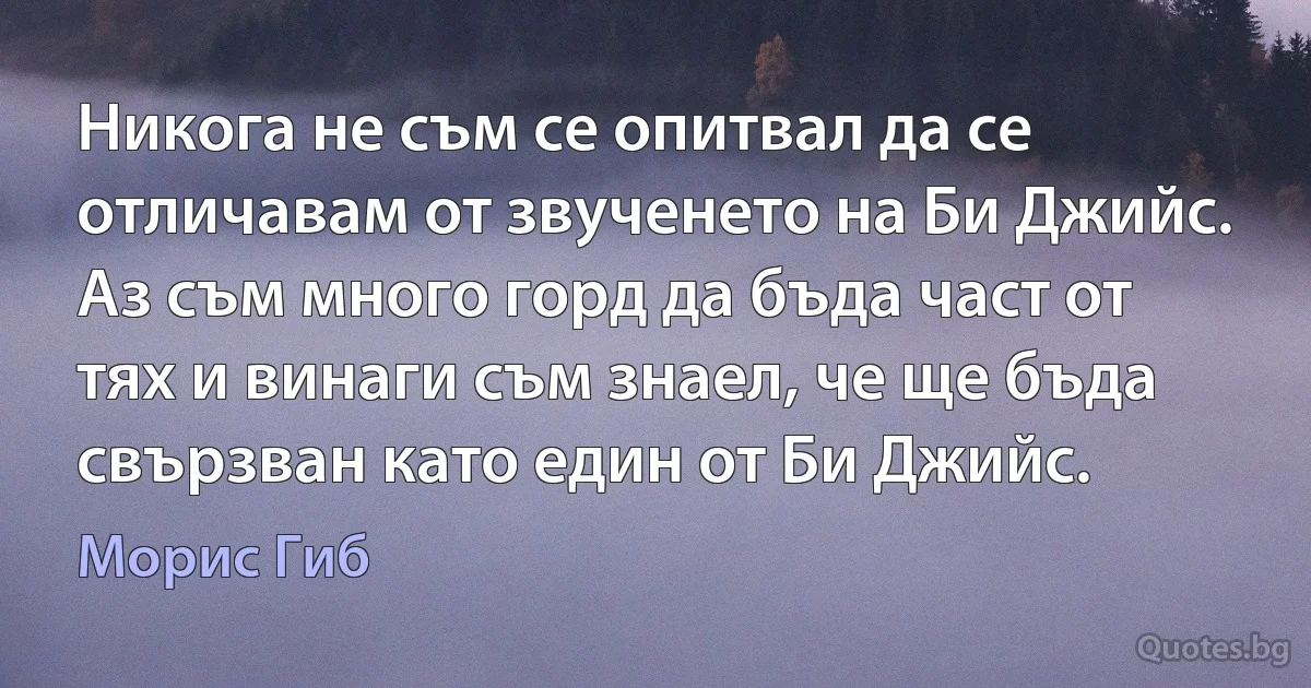 Никога не съм се опитвал да се отличавам от звученето на Би Джийс. Аз съм много горд да бъда част от тях и винаги съм знаел, че ще бъда свързван като един от Би Джийс. (Морис Гиб)