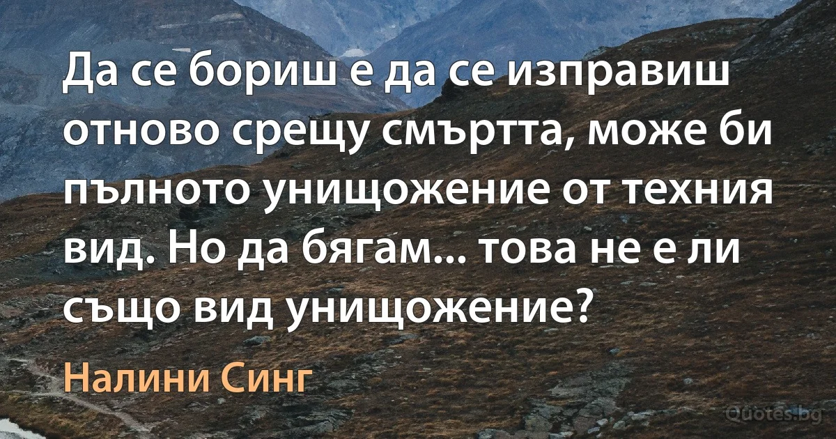 Да се бориш е да се изправиш отново срещу смъртта, може би пълното унищожение от техния вид. Но да бягам... това не е ли също вид унищожение? (Налини Синг)