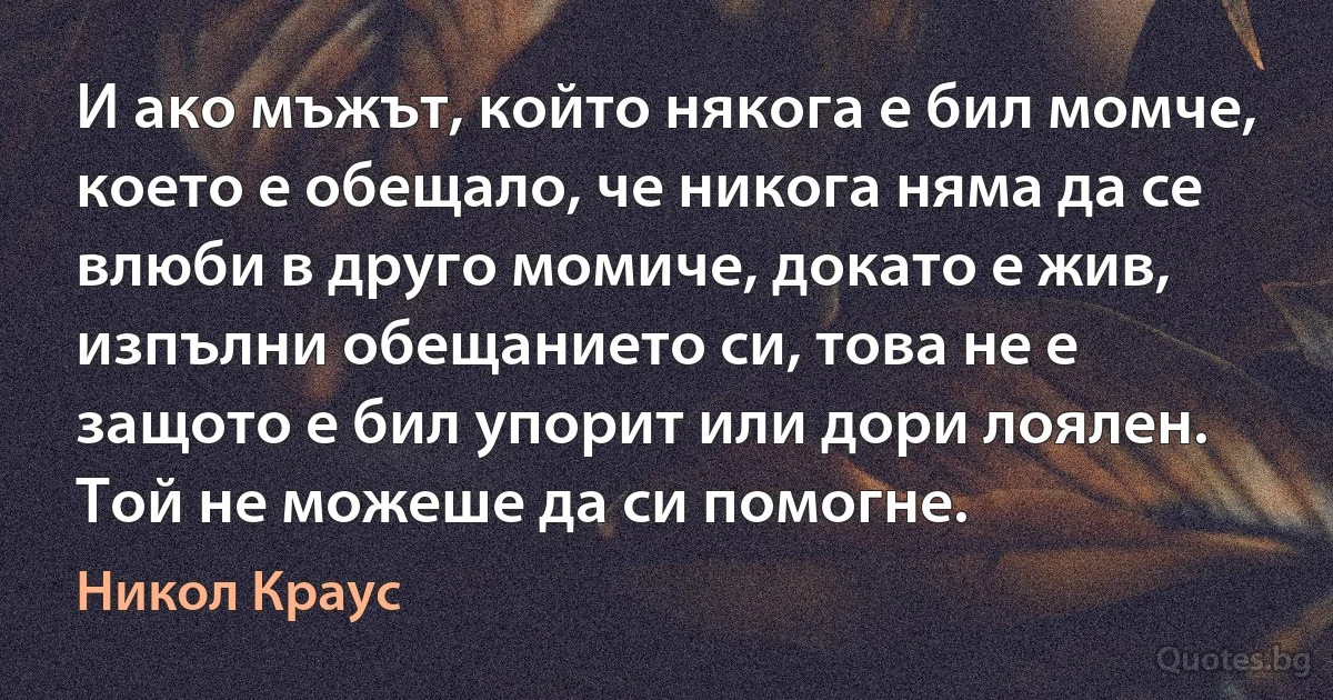 И ако мъжът, който някога е бил момче, което е обещало, че никога няма да се влюби в друго момиче, докато е жив, изпълни обещанието си, това не е защото е бил упорит или дори лоялен. Той не можеше да си помогне. (Никол Краус)