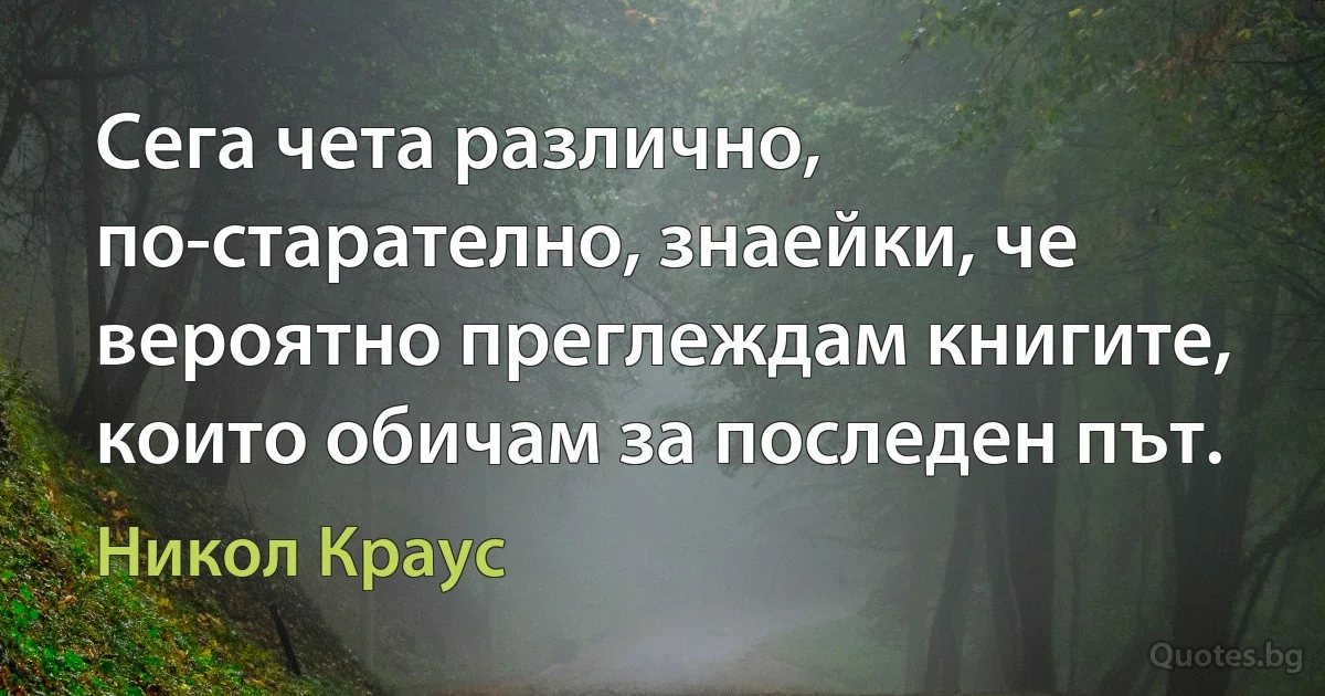 Сега чета различно, по-старателно, знаейки, че вероятно преглеждам книгите, които обичам за последен път. (Никол Краус)