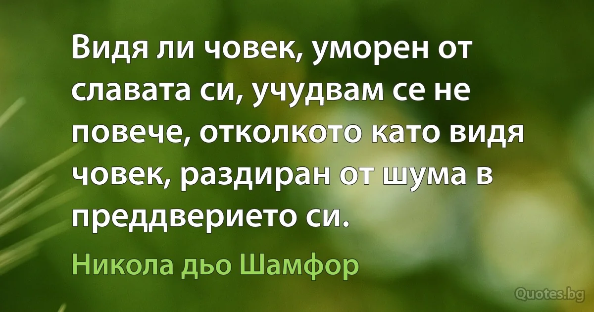 Видя ли човек, уморен от славата си, учудвам се не повече, отколкото като видя човек, раздиран от шума в преддверието си. (Никола дьо Шамфор)