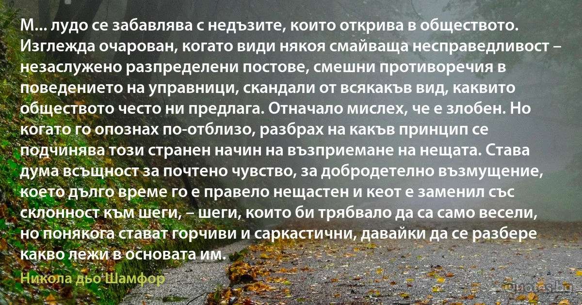 М... лудо се забавлява с недъзите, които открива в обществото. Изглежда очарован, когато види някоя смайваща несправедливост – незаслужено разпределени постове, смешни противоречия в поведението на управници, скандали от всякакъв вид, каквито обществото често ни предлага. Отначало мислех, че е злобен. Но когато го опознах по-отблизо, разбрах на какъв принцип се подчинява този странен начин на възприемане на нещата. Става дума всъщност за почтено чувство, за добродетелно възмущение, което дълго време го е правело нещастен и кеот е заменил със склонност към шеги, – шеги, които би трябвало да са само весели, но понякога стават горчиви и саркастични, давайки да се разбере какво лежи в основата им. (Никола дьо Шамфор)