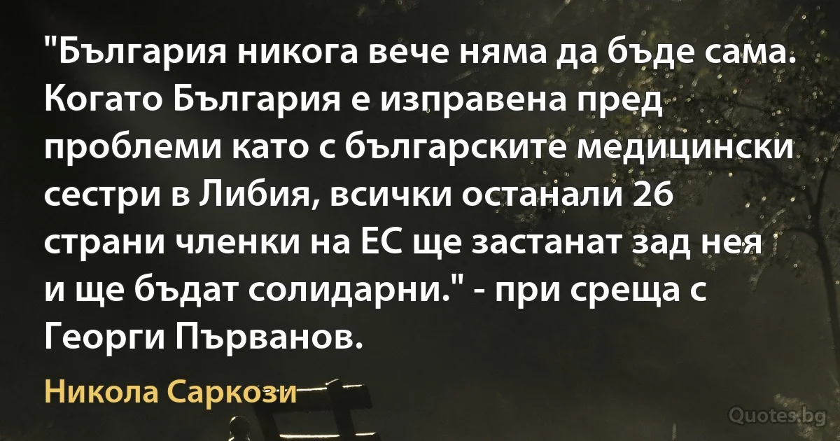 "България никога вече няма да бъде сама. Когато България е изправена пред проблеми като с българските медицински сестри в Либия, всички останали 26 страни членки на ЕС ще застанат зад нея и ще бъдат солидарни." - при среща с Георги Първанов. (Никола Саркози)