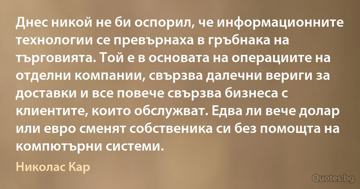 Днес никой не би оспорил, че информационните технологии се превърнаха в гръбнака на търговията. Той е в основата на операциите на отделни компании, свързва далечни вериги за доставки и все повече свързва бизнеса с клиентите, които обслужват. Едва ли вече долар или евро сменят собственика си без помощта на компютърни системи. (Николас Кар)