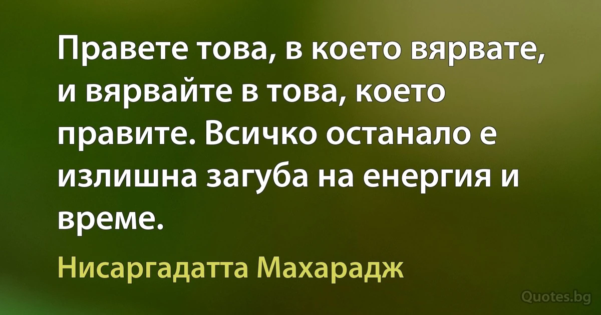 Правете това, в което вярвате, и вярвайте в това, което правите. Всичко останало е излишна загуба на енергия и време. (Нисаргадатта Махарадж)