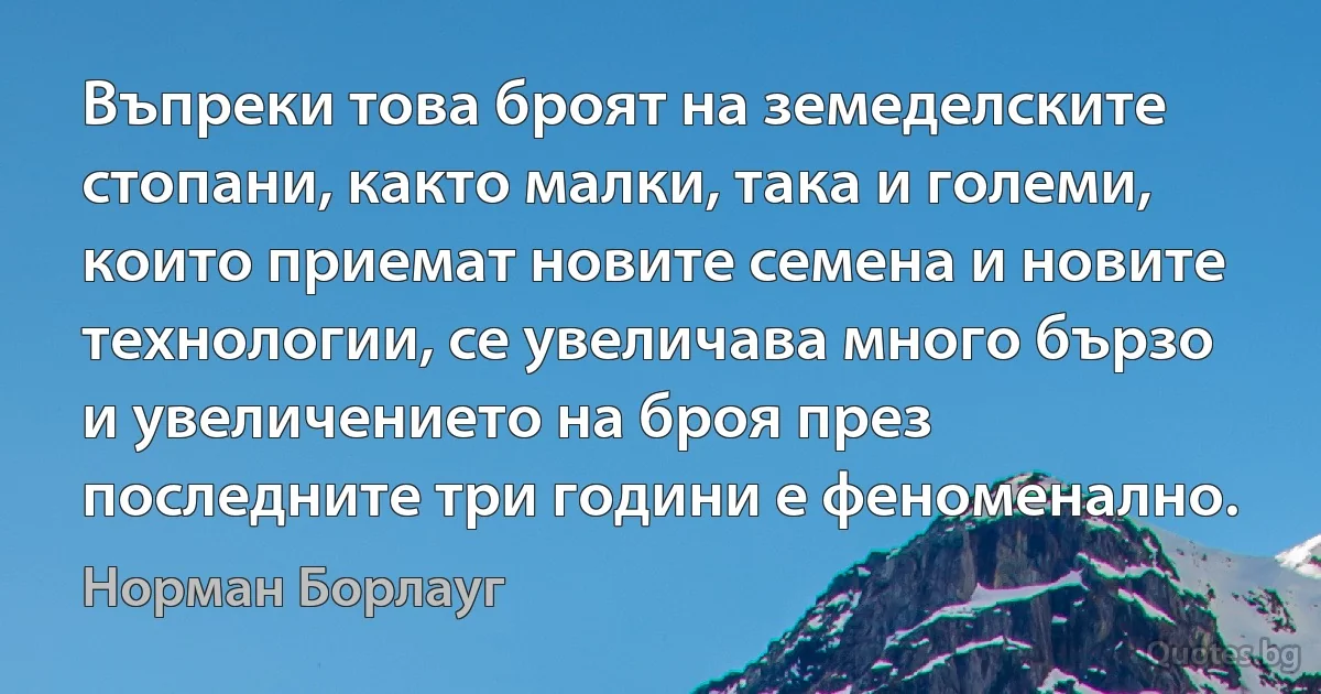 Въпреки това броят на земеделските стопани, както малки, така и големи, които приемат новите семена и новите технологии, се увеличава много бързо и увеличението на броя през последните три години е феноменално. (Норман Борлауг)