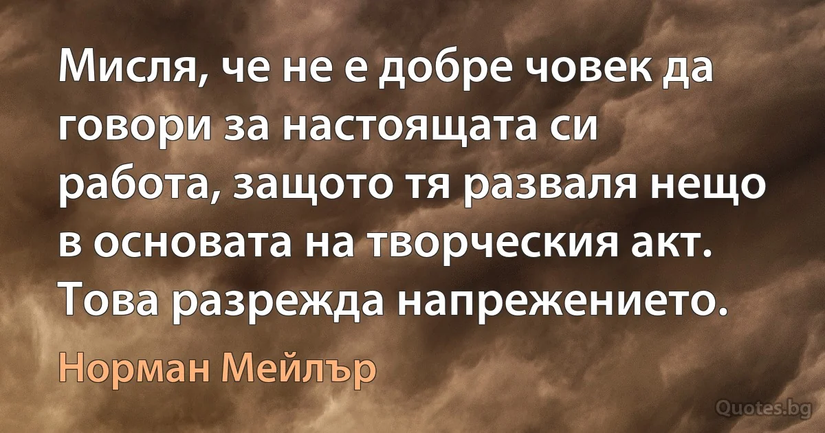 Мисля, че не е добре човек да говори за настоящата си работа, защото тя разваля нещо в основата на творческия акт. Това разрежда напрежението. (Норман Мейлър)