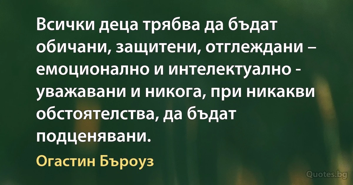 Всички деца трябва да бъдат обичани, защитени, отглеждани – емоционално и интелектуално - уважавани и никога, при никакви обстоятелства, да бъдат подценявани. (Огастин Бъроуз)