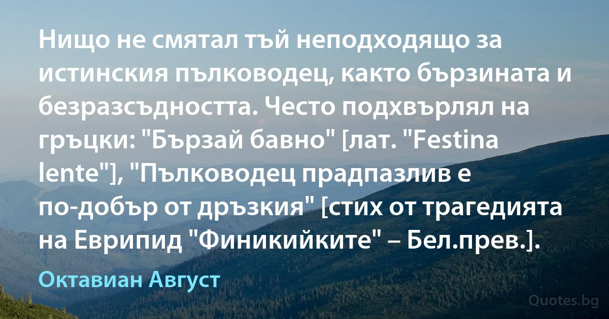 Нищо не смятал тъй неподходящо за истинския пълководец, както бързината и безразсъдността. Често подхвърлял на гръцки: "Бързай бавно" [лат. "Festina lente"], "Пълководец прадпазлив е по-добър от дръзкия" [стих от трагедията на Еврипид "Финикийките" – Бел.прев.]. (Октавиан Август)