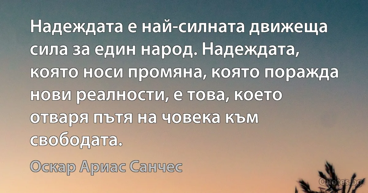 Надеждата е най-силната движеща сила за един народ. Надеждата, която носи промяна, която поражда нови реалности, е това, което отваря пътя на човека към свободата. (Оскар Ариас Санчес)