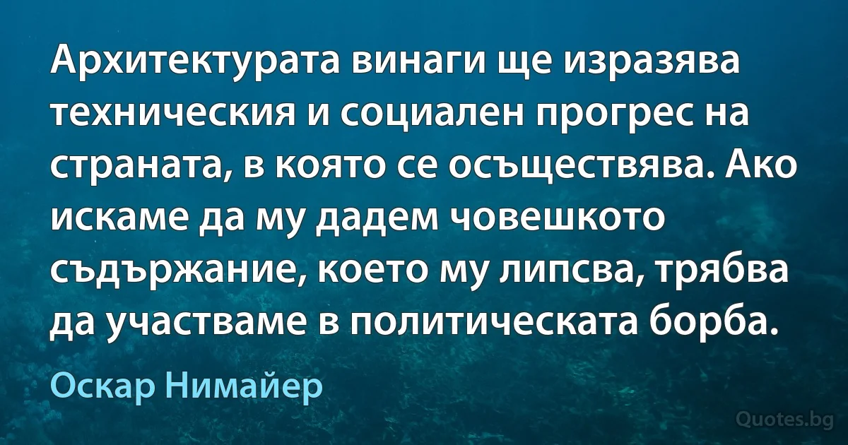 Архитектурата винаги ще изразява техническия и социален прогрес на страната, в която се осъществява. Ако искаме да му дадем човешкото съдържание, което му липсва, трябва да участваме в политическата борба. (Оскар Нимайер)