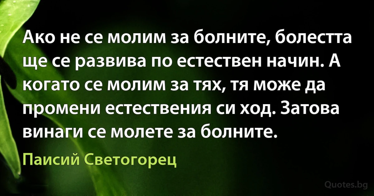 Ако не се молим за болните, болестта ще се развива по естествен начин. А когато се молим за тях, тя може да промени естествения си ход. Затова винаги се молете за болните. (Паисий Светогорец)