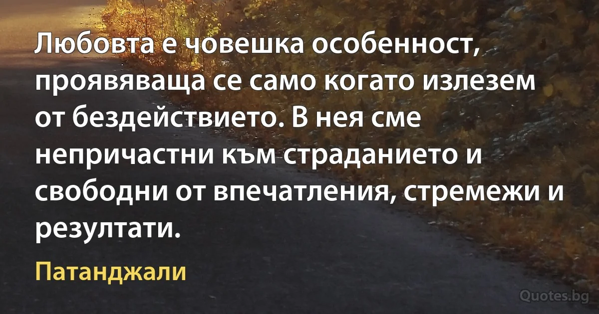 Любовта е човешка особенност, проявяваща се само когато излезем от бездействието. В нея сме непричастни към страданието и свободни от впечатления, стремежи и резултати. (Патанджали)