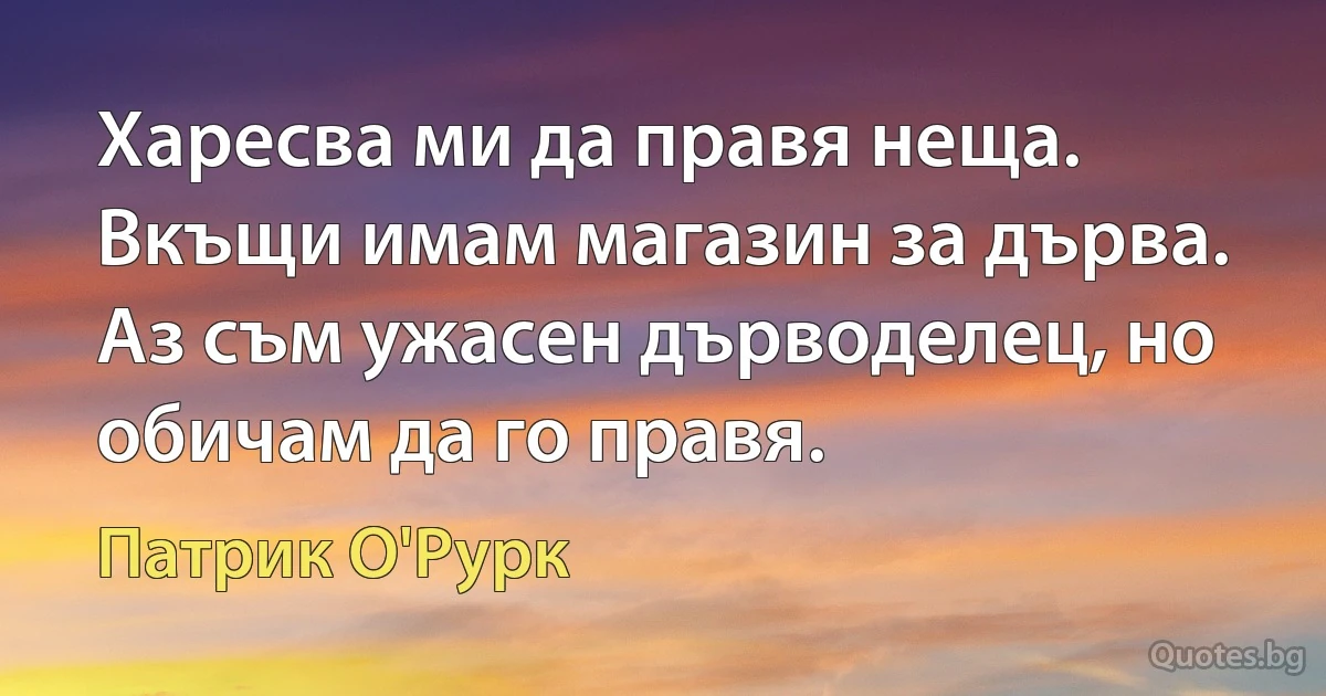 Харесва ми да правя неща. Вкъщи имам магазин за дърва. Аз съм ужасен дърводелец, но обичам да го правя. (Патрик О'Рурк)