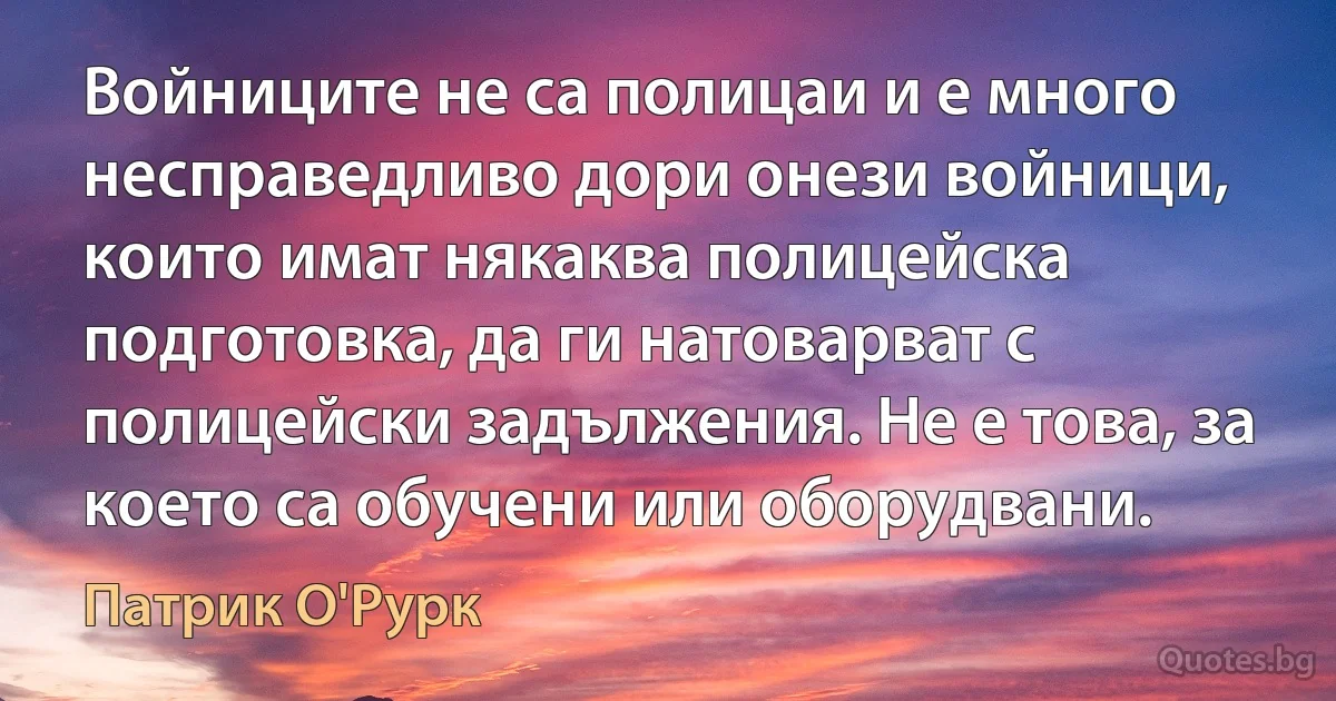 Войниците не са полицаи и е много несправедливо дори онези войници, които имат някаква полицейска подготовка, да ги натоварват с полицейски задължения. Не е това, за което са обучени или оборудвани. (Патрик О'Рурк)