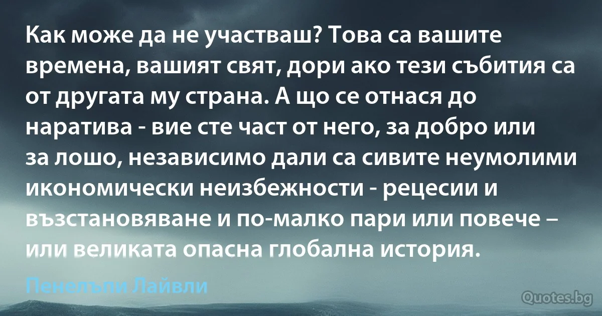 Как може да не участваш? Това са вашите времена, вашият свят, дори ако тези събития са от другата му страна. А що се отнася до наратива - вие сте част от него, за добро или за лошо, независимо дали са сивите неумолими икономически неизбежности - рецесии и възстановяване и по-малко пари или повече – или великата опасна глобална история. (Пенелъпи Лайвли)