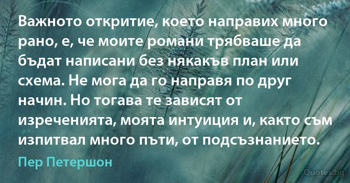 Важното откритие, което направих много рано, е, че моите романи трябваше да бъдат написани без някакъв план или схема. Не мога да го направя по друг начин. Но тогава те зависят от изреченията, моята интуиция и, както съм изпитвал много пъти, от подсъзнанието. (Пер Петершон)