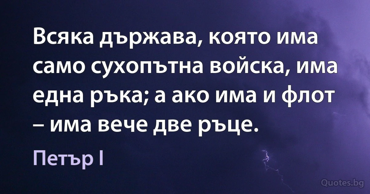 Всяка държава, която има само сухопътна войска, има една ръка; а ако има и флот – има вече две ръце. (Петър I)