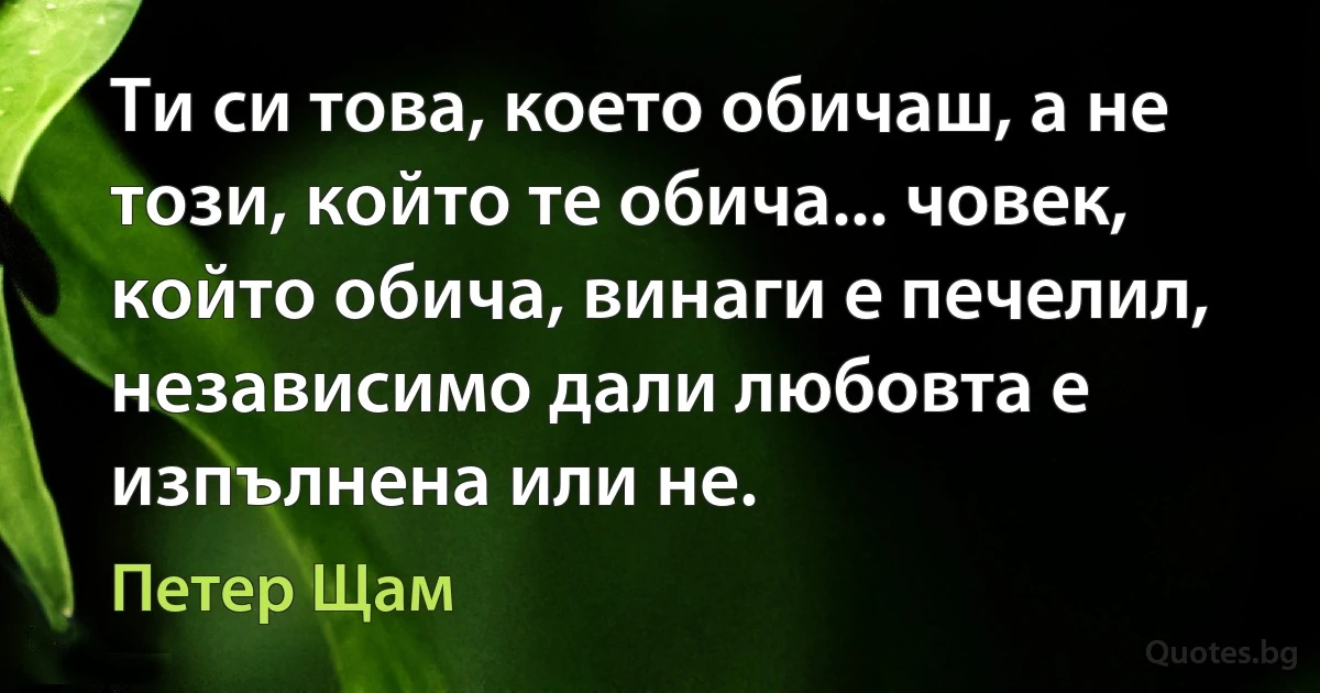 Ти си това, което обичаш, а не този, който те обича... човек, който обича, винаги е печелил, независимо дали любовта е изпълнена или не. (Петер Щам)