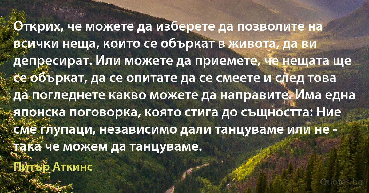 Открих, че можете да изберете да позволите на всички неща, които се объркат в живота, да ви депресират. Или можете да приемете, че нещата ще се объркат, да се опитате да се смеете и след това да погледнете какво можете да направите. Има една японска поговорка, която стига до същността: Ние сме глупаци, независимо дали танцуваме или не - така че можем да танцуваме. (Питър Аткинс)