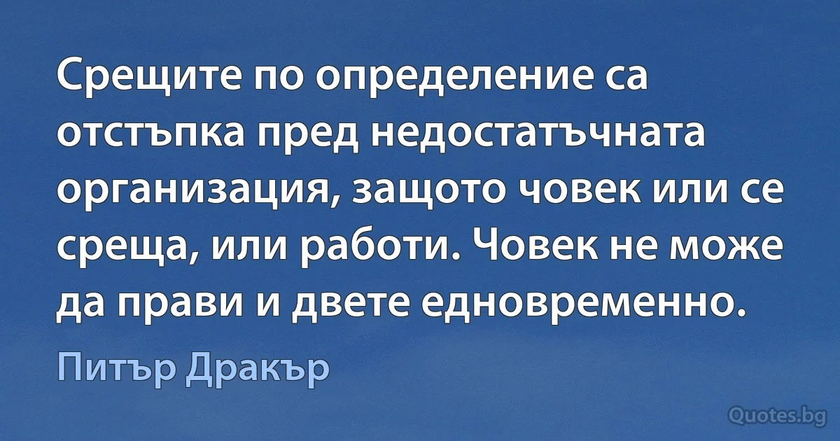 Срещите по определение са отстъпка пред недостатъчната организация, защото човек или се среща, или работи. Човек не може да прави и двете едновременно. (Питър Дракър)