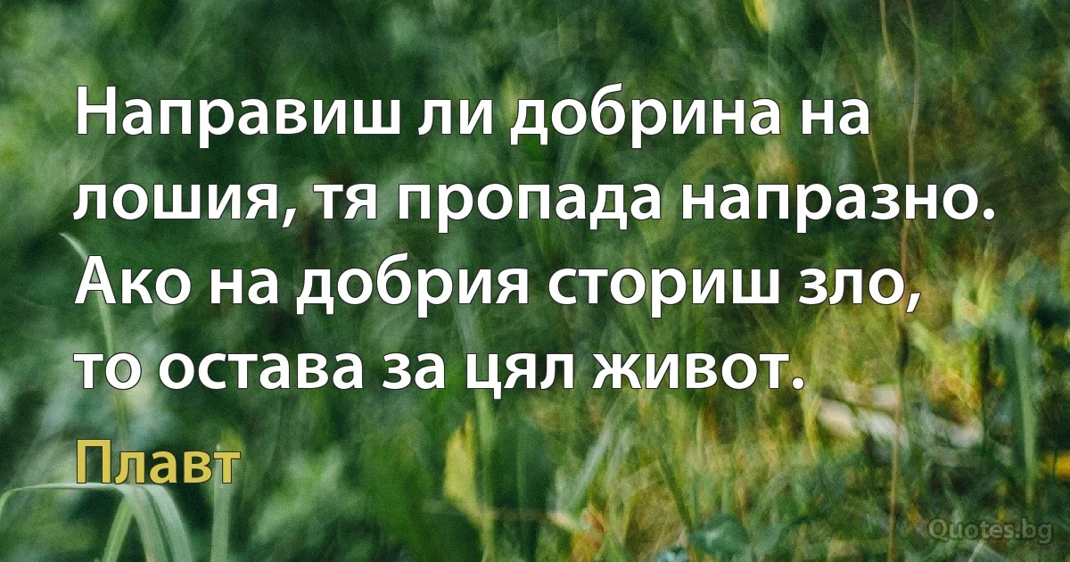 Направиш ли добрина на лошия, тя пропада напразно. Ако на добрия сториш зло, то остава за цял живот. (Плавт)