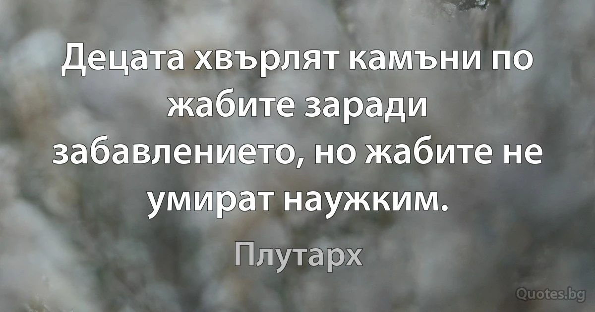 Децата хвърлят камъни по жабите заради забавлението, но жабите не умират наужким. (Плутарх)