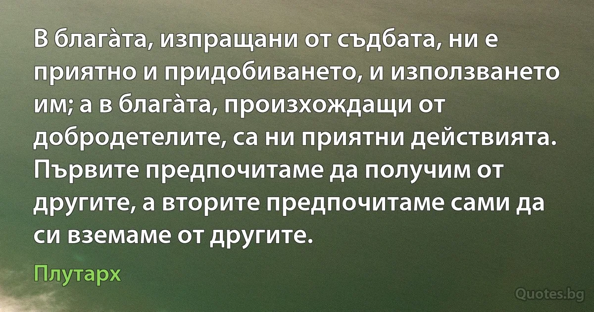 В благàта, изпращани от съдбата, ни е приятно и придобиването, и използването им; а в благàта, произхождащи от добродетелите, са ни приятни действията. Първите предпочитаме да получим от другите, а вторите предпочитаме сами да си вземаме от другите. (Плутарх)