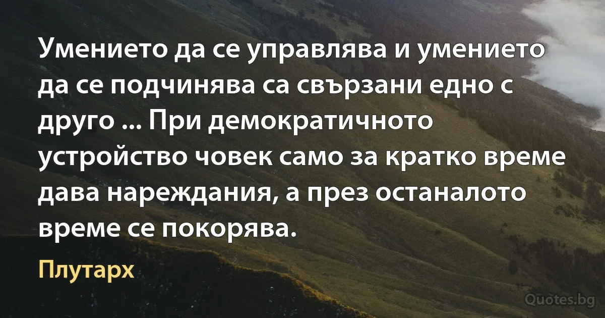 Умението да се управлява и умението да се подчинява са свързани едно с друго ... При демократичното устройство човек само за кратко време дава нареждания, а през останалото време се покорява. (Плутарх)