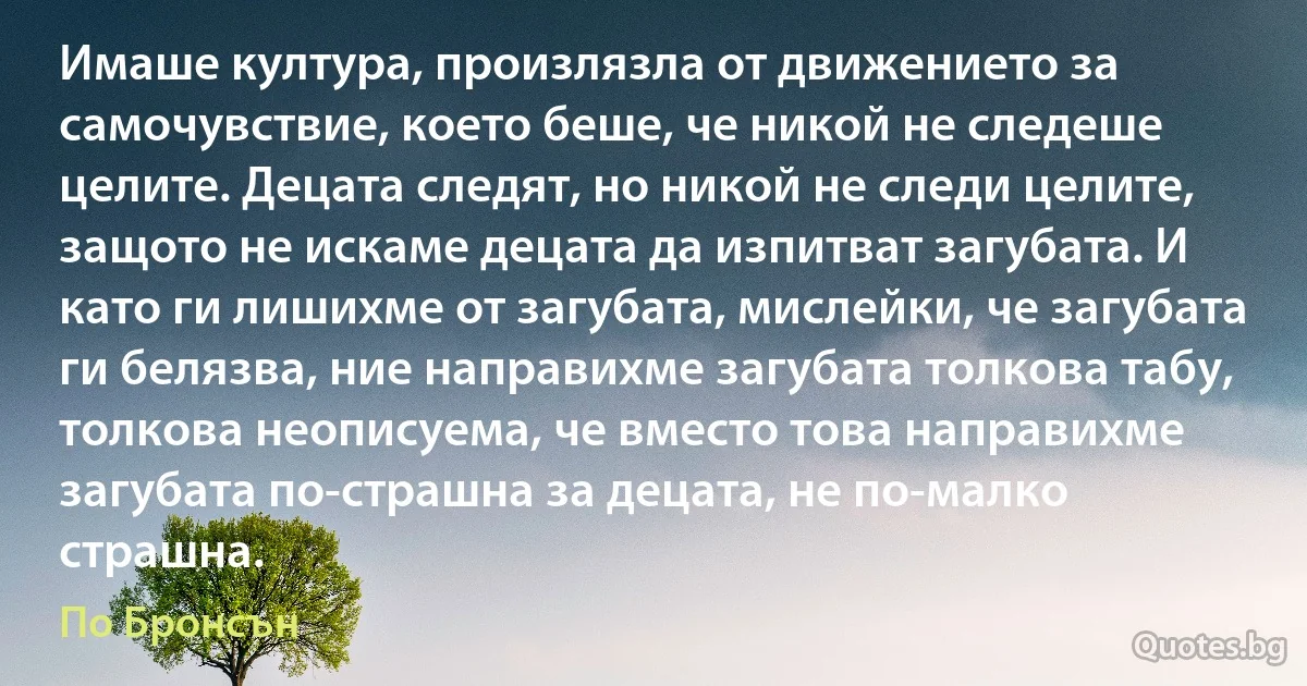 Имаше култура, произлязла от движението за самочувствие, което беше, че никой не следеше целите. Децата следят, но никой не следи целите, защото не искаме децата да изпитват загубата. И като ги лишихме от загубата, мислейки, че загубата ги белязва, ние направихме загубата толкова табу, толкова неописуема, че вместо това направихме загубата по-страшна за децата, не по-малко страшна. (По Бронсън)