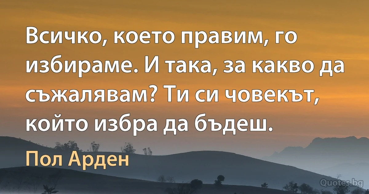 Всичко, което правим, го избираме. И така, за какво да съжалявам? Ти си човекът, който избра да бъдеш. (Пол Арден)