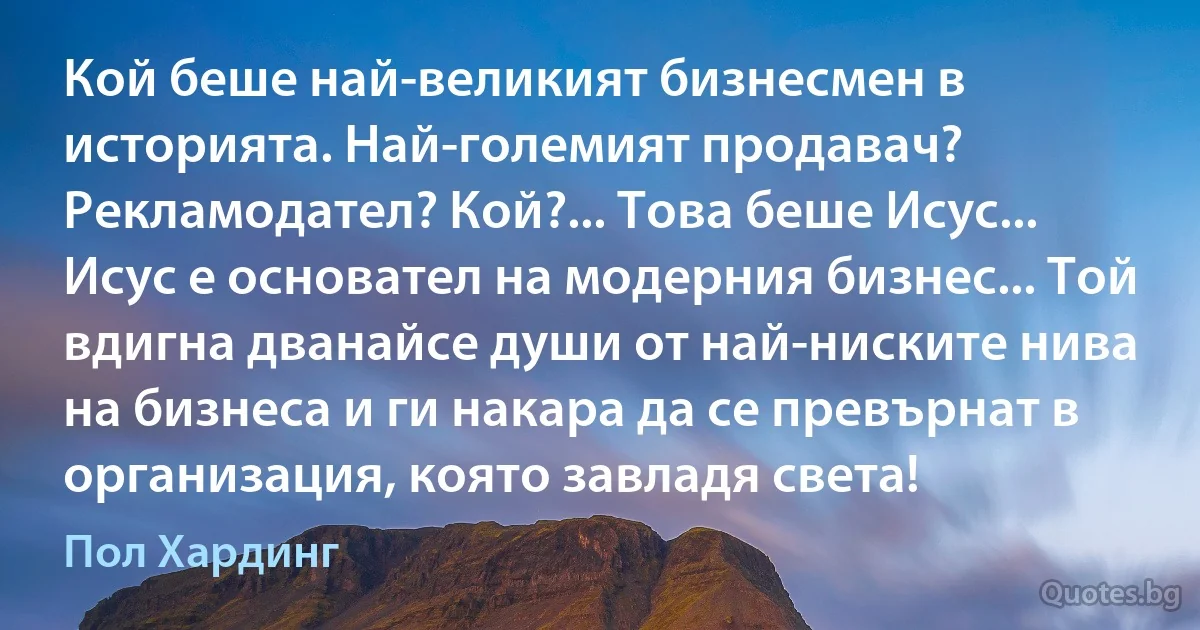 Кой беше най-великият бизнесмен в историята. Най-големият продавач? Рекламодател? Кой?... Това беше Исус... Исус е основател на модерния бизнес... Той вдигна дванайсе души от най-ниските нива на бизнеса и ги накара да се превърнат в организация, която завладя света! (Пол Хардинг)