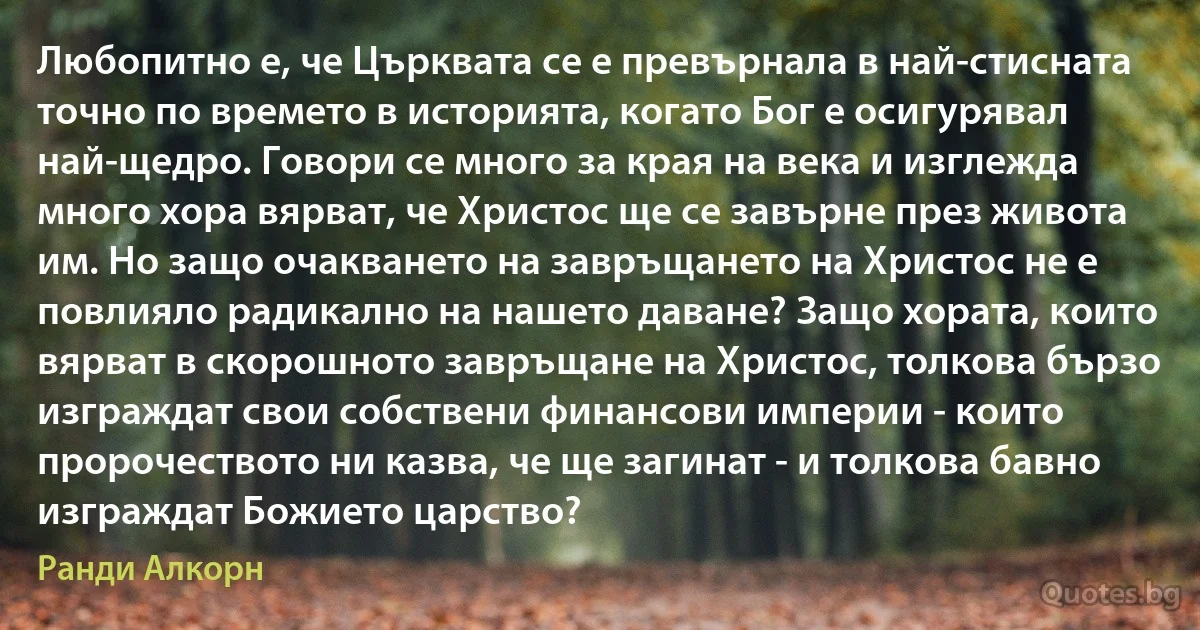 Любопитно е, че Църквата се е превърнала в най-стисната точно по времето в историята, когато Бог е осигурявал най-щедро. Говори се много за края на века и изглежда много хора вярват, че Христос ще се завърне през живота им. Но защо очакването на завръщането на Христос не е повлияло радикално на нашето даване? Защо хората, които вярват в скорошното завръщане на Христос, толкова бързо изграждат свои собствени финансови империи - които пророчеството ни казва, че ще загинат - и толкова бавно изграждат Божието царство? (Ранди Алкорн)