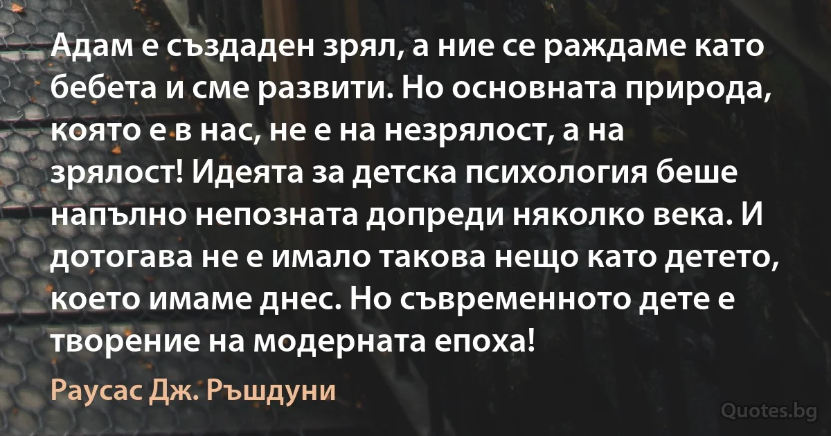 Адам е създаден зрял, а ние се раждаме като бебета и сме развити. Но основната природа, която е в нас, не е на незрялост, а на зрялост! Идеята за детска психология беше напълно непозната допреди няколко века. И дотогава не е имало такова нещо като детето, което имаме днес. Но съвременното дете е творение на модерната епоха! (Раусас Дж. Ръшдуни)