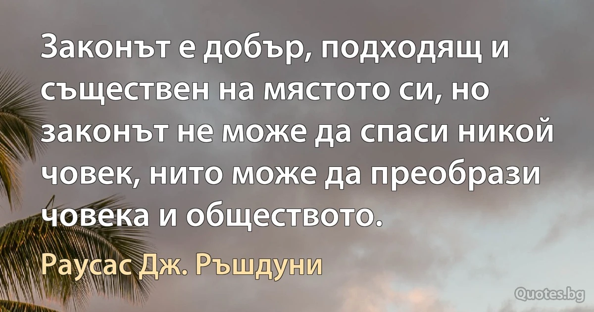 Законът е добър, подходящ и съществен на мястото си, но законът не може да спаси никой човек, нито може да преобрази човека и обществото. (Раусас Дж. Ръшдуни)