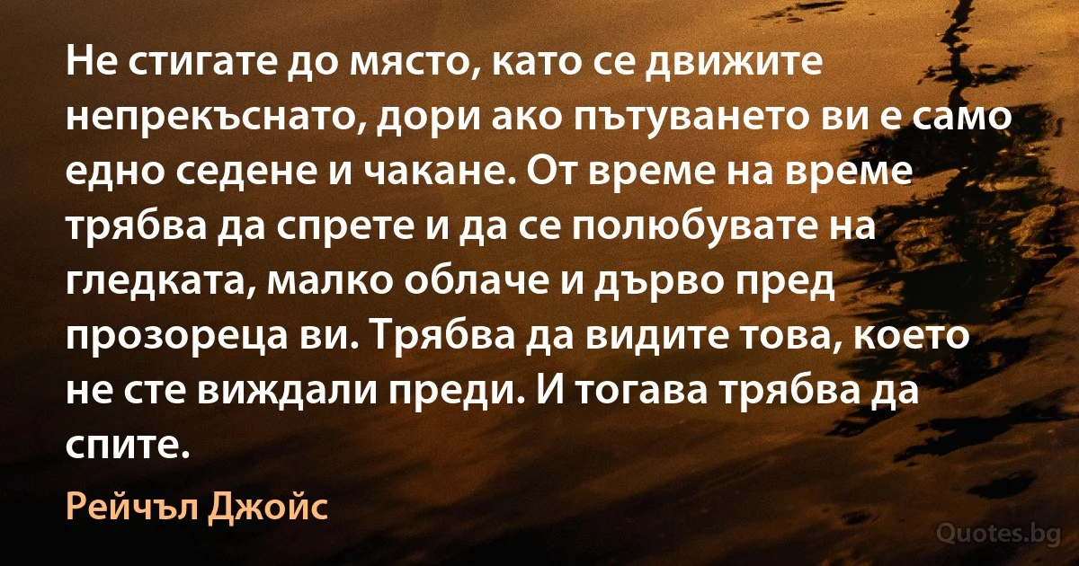 Не стигате до място, като се движите непрекъснато, дори ако пътуването ви е само едно седене и чакане. От време на време трябва да спрете и да се полюбувате на гледката, малко облаче и дърво пред прозореца ви. Трябва да видите това, което не сте виждали преди. И тогава трябва да спите. (Рейчъл Джойс)