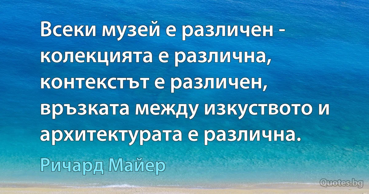 Всеки музей е различен - колекцията е различна, контекстът е различен, връзката между изкуството и архитектурата е различна. (Ричард Майер)