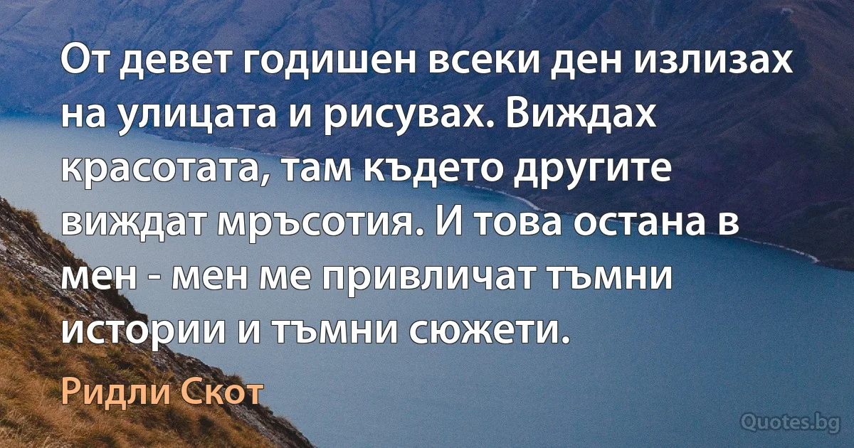 От девет годишен всеки ден излизах на улицата и рисувах. Виждах красотата, там където другите виждат мръсотия. И това остана в мен - мен ме привличат тъмни истории и тъмни сюжети. (Ридли Скот)