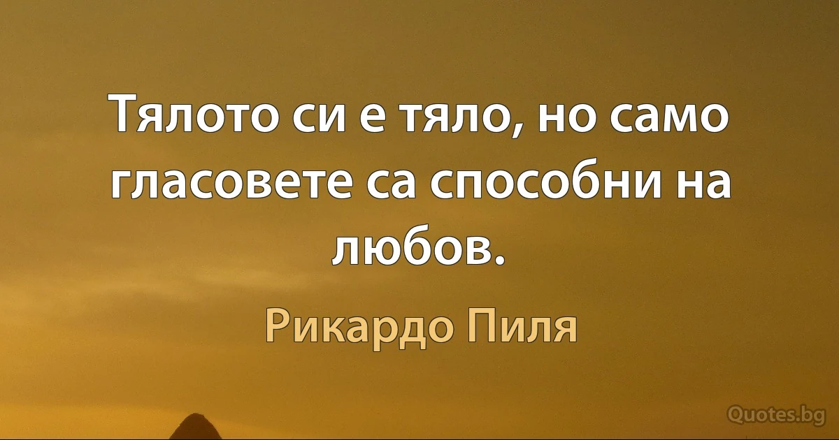 Тялото си е тяло, но само гласовете са способни на любов. (Рикардо Пиля)