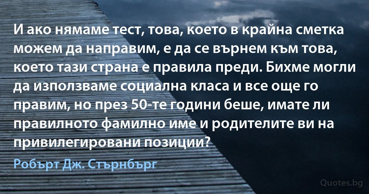 И ако нямаме тест, това, което в крайна сметка можем да направим, е да се върнем към това, което тази страна е правила преди. Бихме могли да използваме социална класа и все още го правим, но през 50-те години беше, имате ли правилното фамилно име и родителите ви на привилегировани позиции? (Робърт Дж. Стърнбърг)