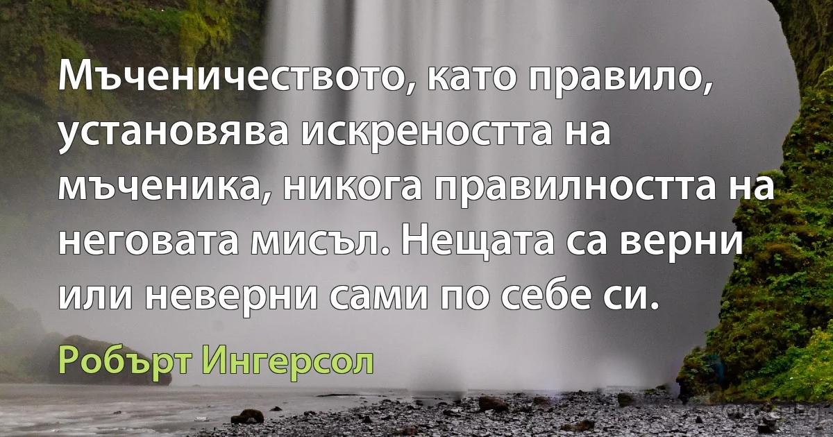 Мъченичеството, като правило, установява искреността на мъченика, никога правилността на неговата мисъл. Нещата са верни или неверни сами по себе си. (Робърт Ингерсол)