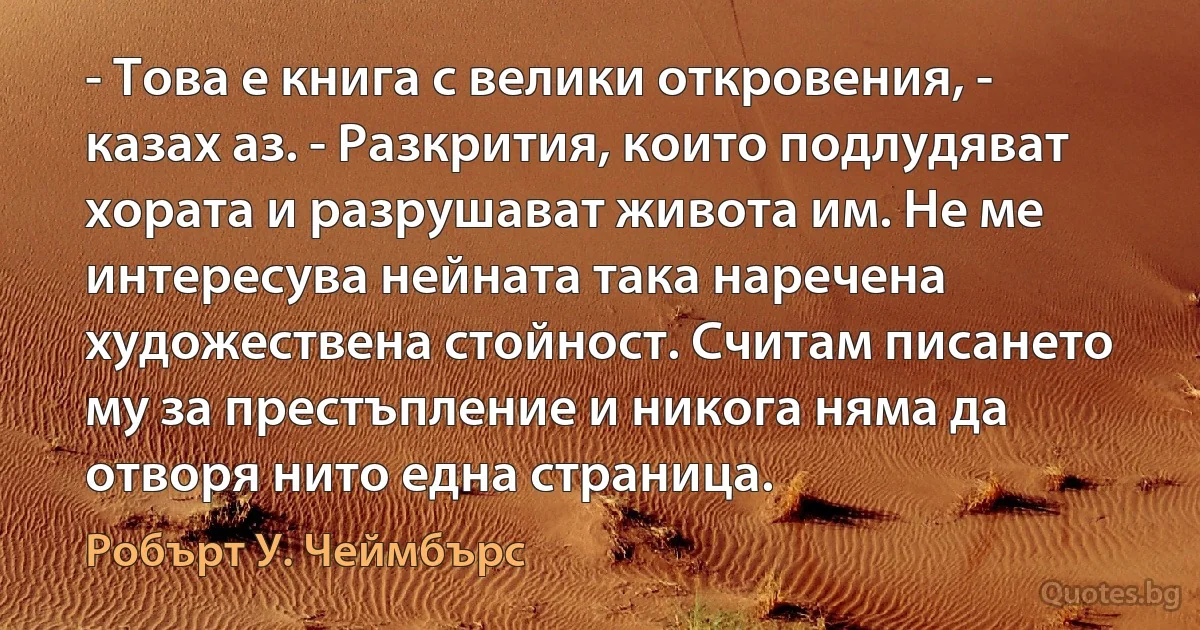 - Това е книга с велики откровения, - казах аз. - Разкрития, които подлудяват хората и разрушават живота им. Не ме интересува нейната така наречена художествена стойност. Считам писането му за престъпление и никога няма да отворя нито една страница. (Робърт У. Чеймбърс)