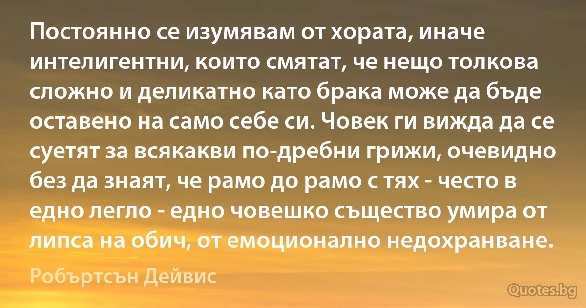 Постоянно се изумявам от хората, иначе интелигентни, които смятат, че нещо толкова сложно и деликатно като брака може да бъде оставено на само себе си. Човек ги вижда да се суетят за всякакви по-дребни грижи, очевидно без да знаят, че рамо до рамо с тях - често в едно легло - едно човешко същество умира от липса на обич, от емоционално недохранване. (Робъртсън Дейвис)