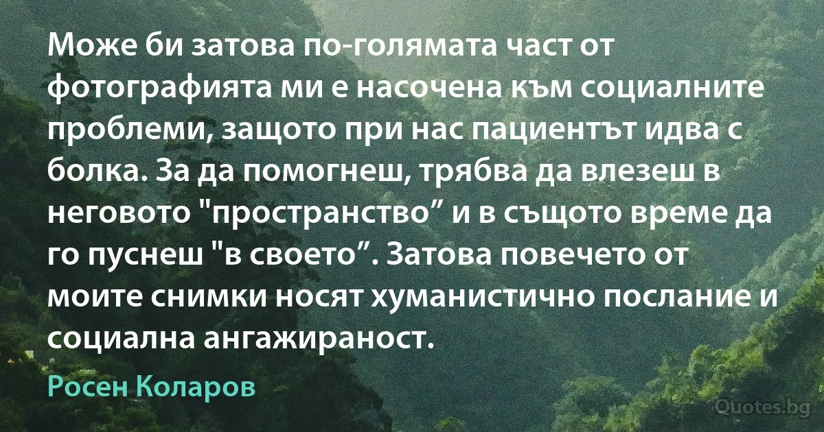 Може би затова по-голямата част от фотографията ми е насочена към социалните проблеми, защото при нас пациентът идва с болка. За да помогнеш, трябва да влезеш в неговото "пространство” и в същото време да го пуснеш "в своето”. Затова повечето от моите снимки носят хуманистично послание и социална ангажираност. (Росен Коларов)